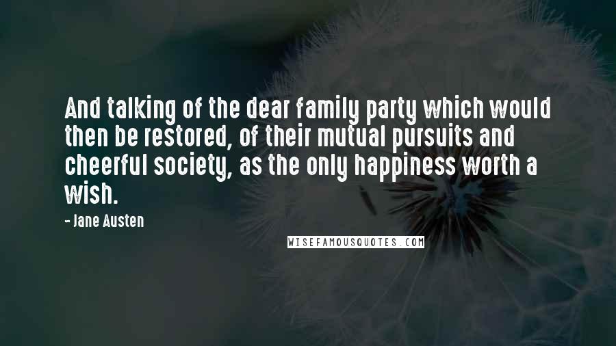Jane Austen Quotes: And talking of the dear family party which would then be restored, of their mutual pursuits and cheerful society, as the only happiness worth a wish.