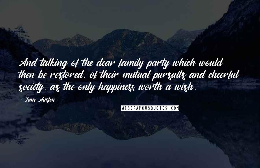 Jane Austen Quotes: And talking of the dear family party which would then be restored, of their mutual pursuits and cheerful society, as the only happiness worth a wish.