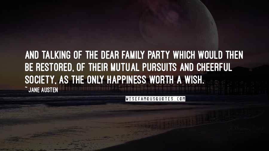 Jane Austen Quotes: And talking of the dear family party which would then be restored, of their mutual pursuits and cheerful society, as the only happiness worth a wish.