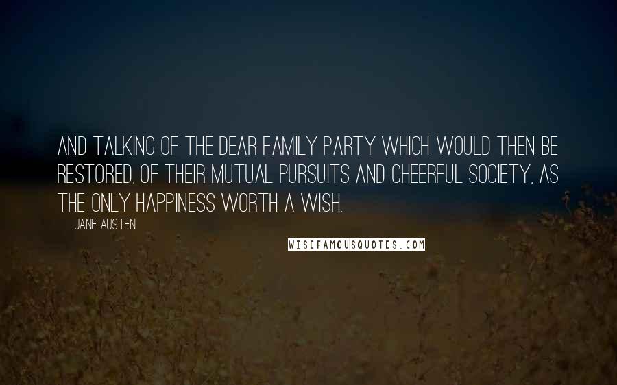 Jane Austen Quotes: And talking of the dear family party which would then be restored, of their mutual pursuits and cheerful society, as the only happiness worth a wish.