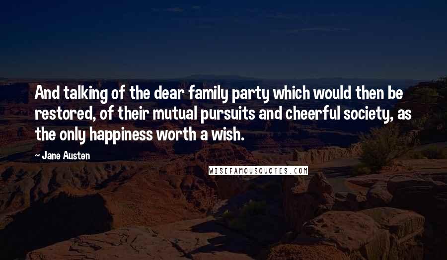 Jane Austen Quotes: And talking of the dear family party which would then be restored, of their mutual pursuits and cheerful society, as the only happiness worth a wish.
