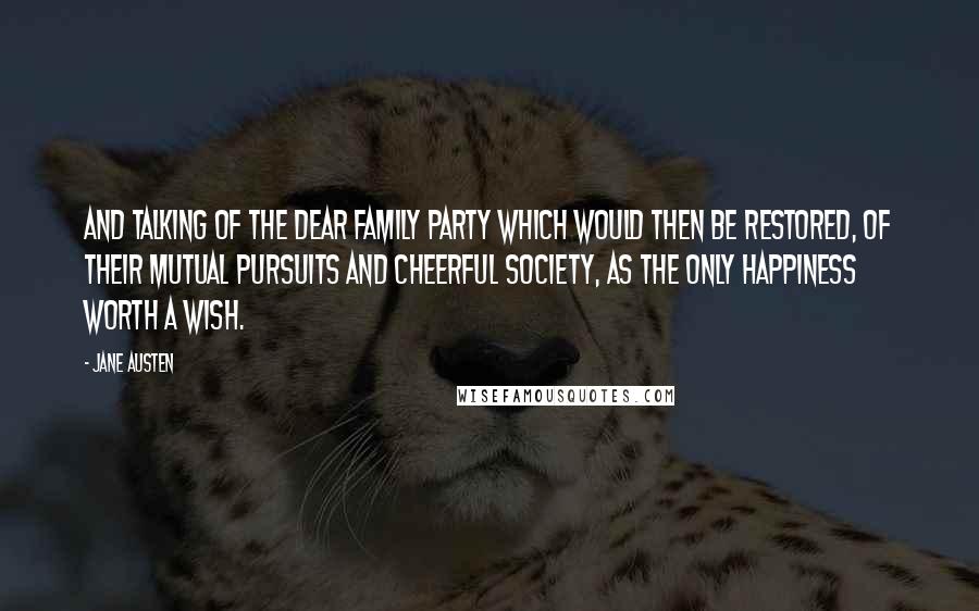 Jane Austen Quotes: And talking of the dear family party which would then be restored, of their mutual pursuits and cheerful society, as the only happiness worth a wish.