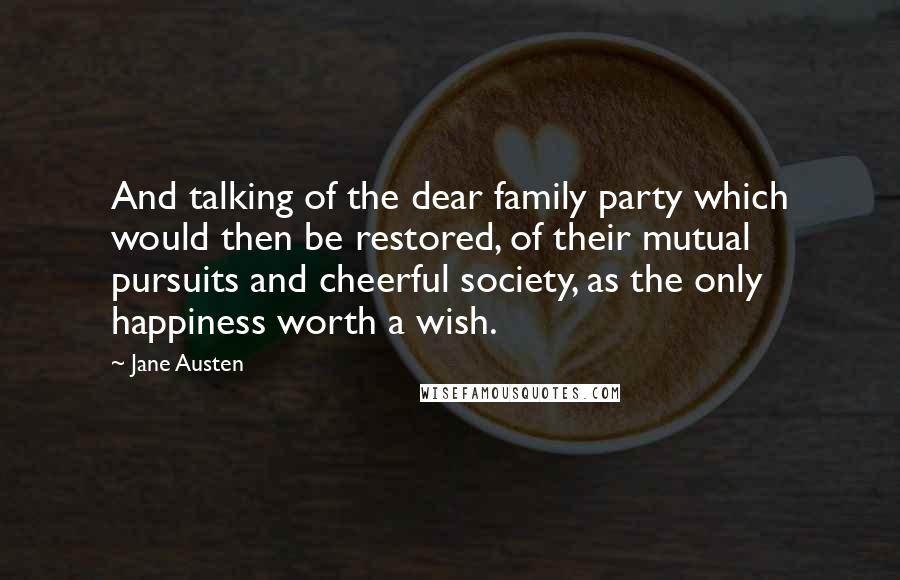 Jane Austen Quotes: And talking of the dear family party which would then be restored, of their mutual pursuits and cheerful society, as the only happiness worth a wish.