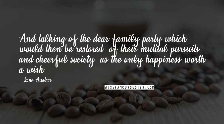 Jane Austen Quotes: And talking of the dear family party which would then be restored, of their mutual pursuits and cheerful society, as the only happiness worth a wish.