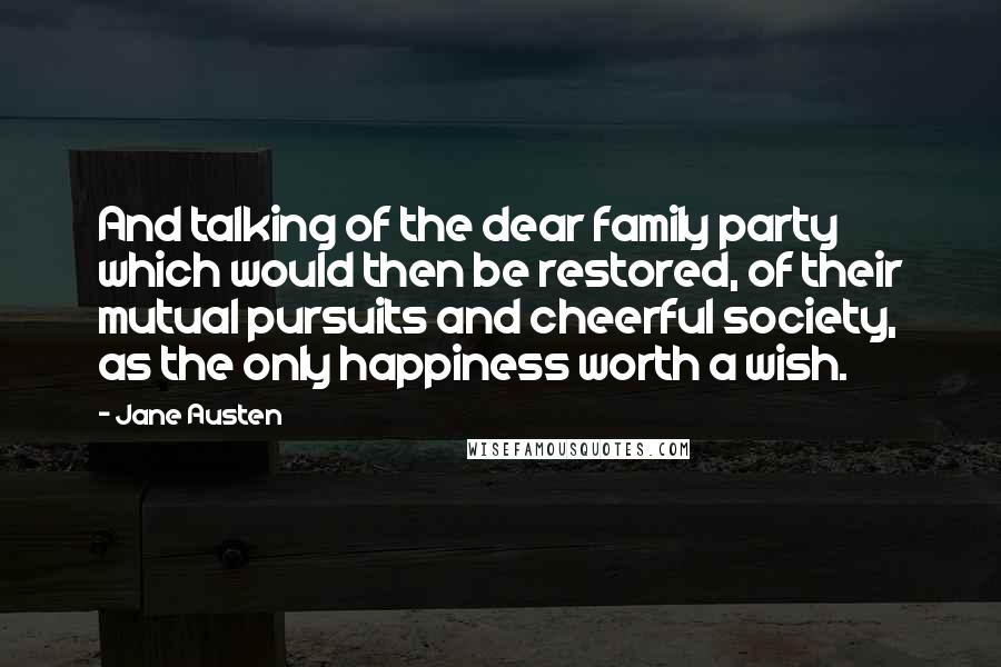 Jane Austen Quotes: And talking of the dear family party which would then be restored, of their mutual pursuits and cheerful society, as the only happiness worth a wish.