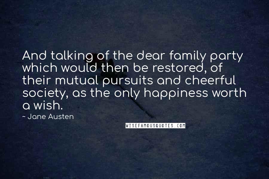 Jane Austen Quotes: And talking of the dear family party which would then be restored, of their mutual pursuits and cheerful society, as the only happiness worth a wish.