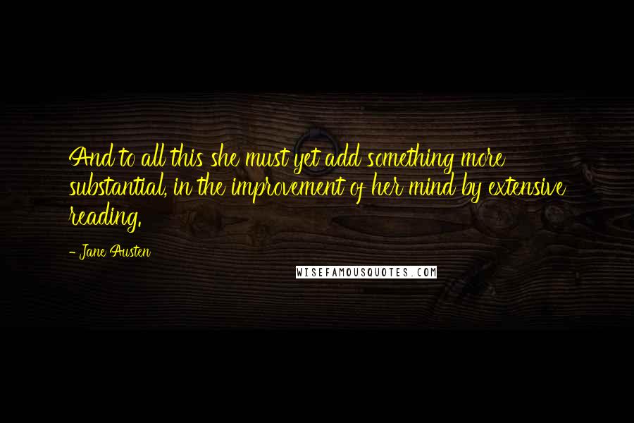 Jane Austen Quotes: And to all this she must yet add something more substantial, in the improvement of her mind by extensive reading.