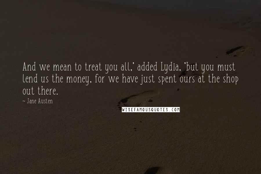 Jane Austen Quotes: And we mean to treat you all,' added Lydia, 'but you must lend us the money, for we have just spent ours at the shop out there.