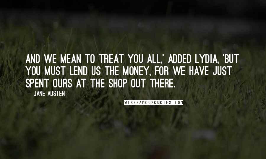 Jane Austen Quotes: And we mean to treat you all,' added Lydia, 'but you must lend us the money, for we have just spent ours at the shop out there.