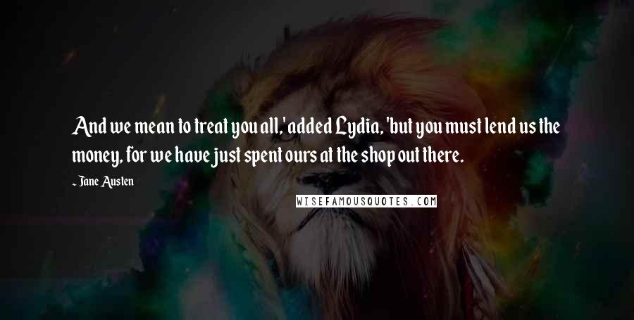 Jane Austen Quotes: And we mean to treat you all,' added Lydia, 'but you must lend us the money, for we have just spent ours at the shop out there.
