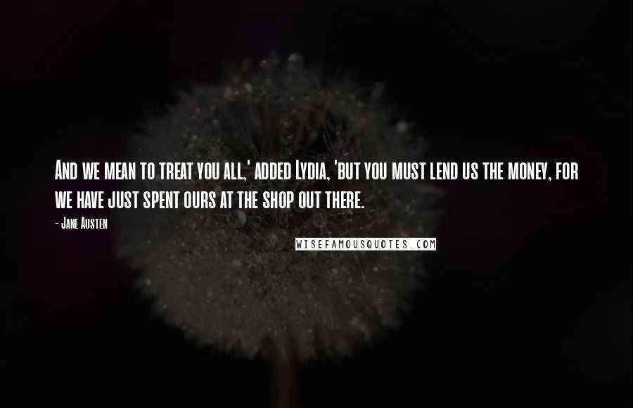 Jane Austen Quotes: And we mean to treat you all,' added Lydia, 'but you must lend us the money, for we have just spent ours at the shop out there.