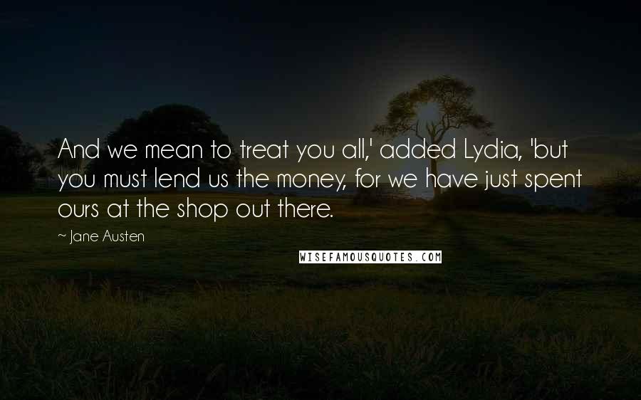 Jane Austen Quotes: And we mean to treat you all,' added Lydia, 'but you must lend us the money, for we have just spent ours at the shop out there.