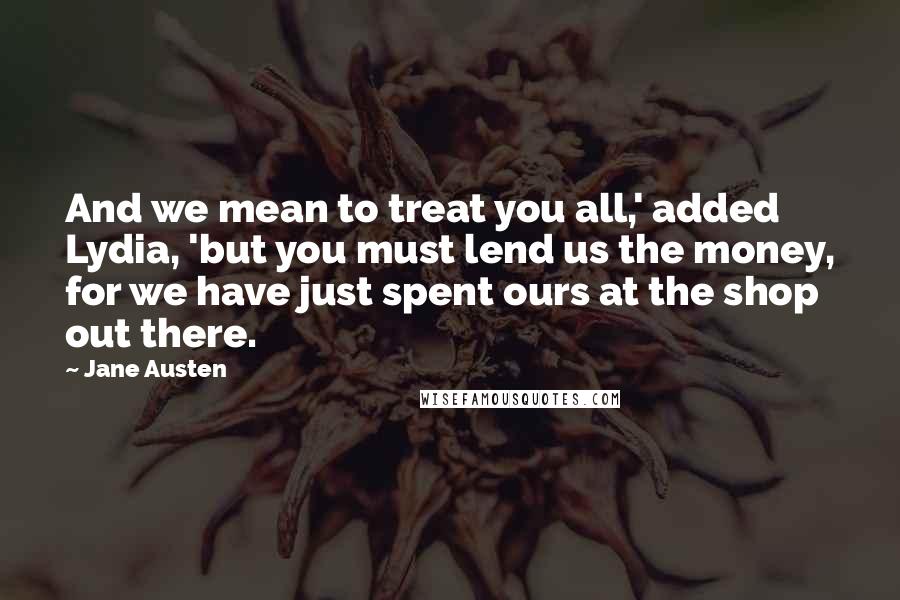 Jane Austen Quotes: And we mean to treat you all,' added Lydia, 'but you must lend us the money, for we have just spent ours at the shop out there.