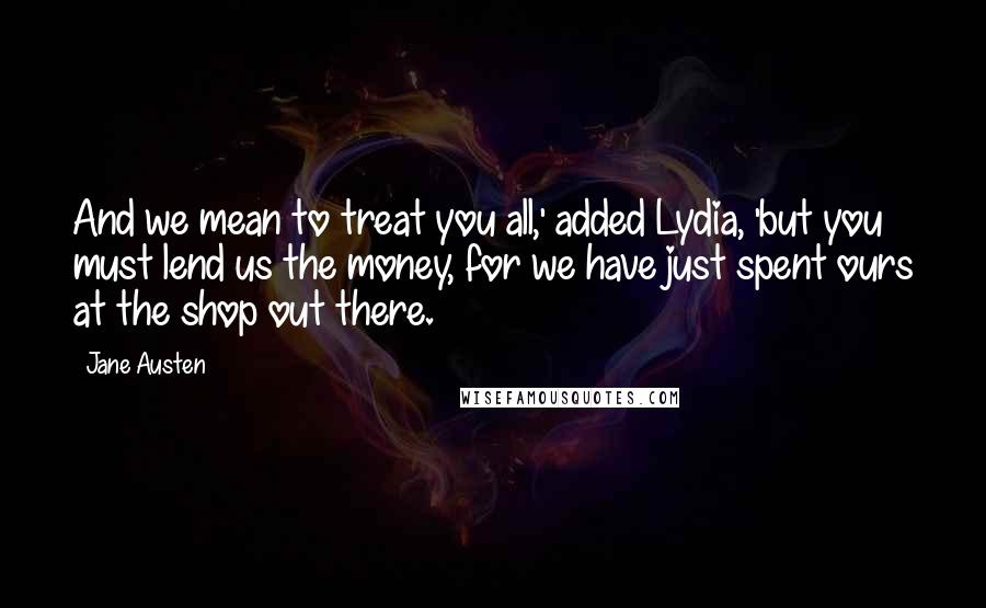 Jane Austen Quotes: And we mean to treat you all,' added Lydia, 'but you must lend us the money, for we have just spent ours at the shop out there.