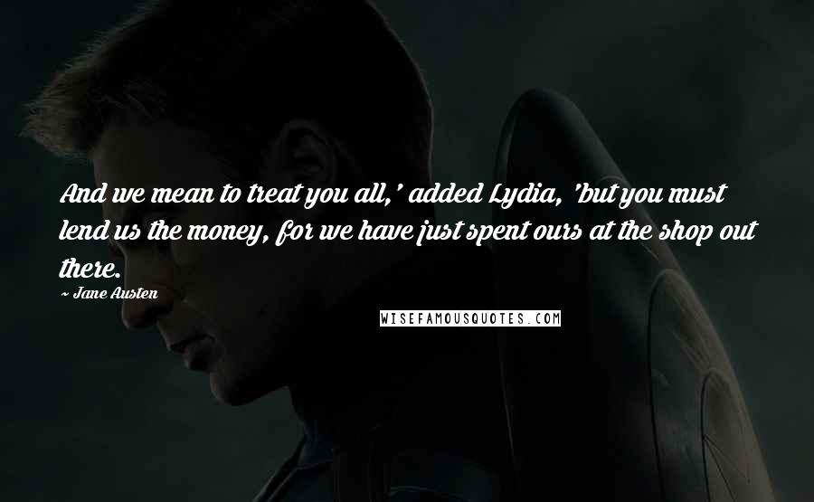 Jane Austen Quotes: And we mean to treat you all,' added Lydia, 'but you must lend us the money, for we have just spent ours at the shop out there.