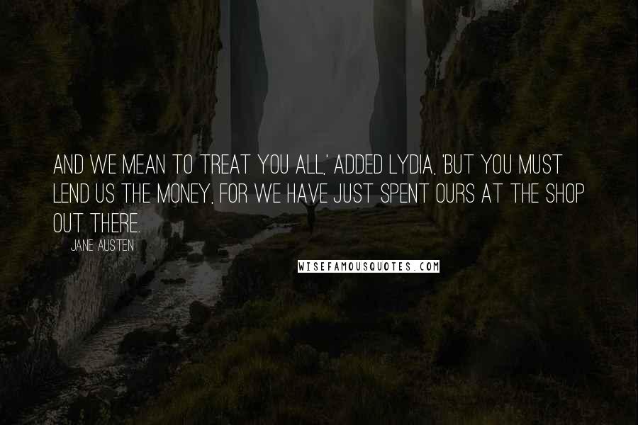 Jane Austen Quotes: And we mean to treat you all,' added Lydia, 'but you must lend us the money, for we have just spent ours at the shop out there.