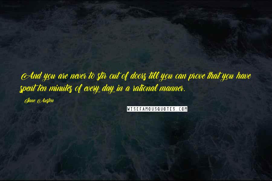 Jane Austen Quotes: And you are never to stir out of doors till you can prove that you have spent ten minutes of every day in a rational manner.