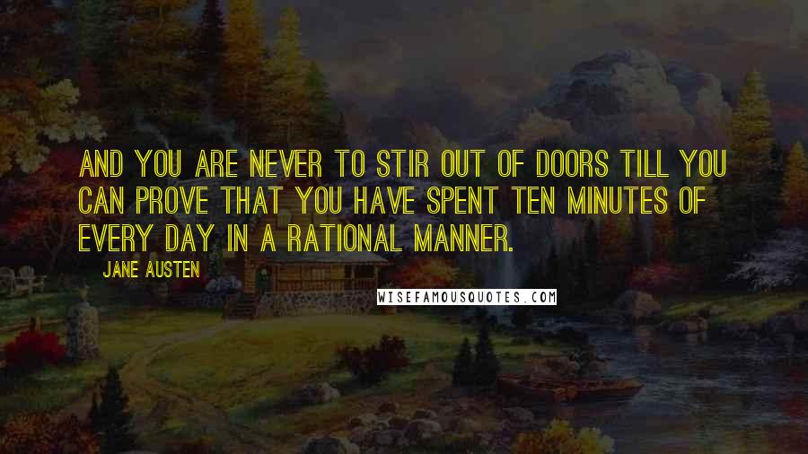 Jane Austen Quotes: And you are never to stir out of doors till you can prove that you have spent ten minutes of every day in a rational manner.