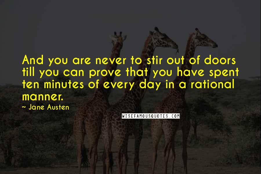 Jane Austen Quotes: And you are never to stir out of doors till you can prove that you have spent ten minutes of every day in a rational manner.