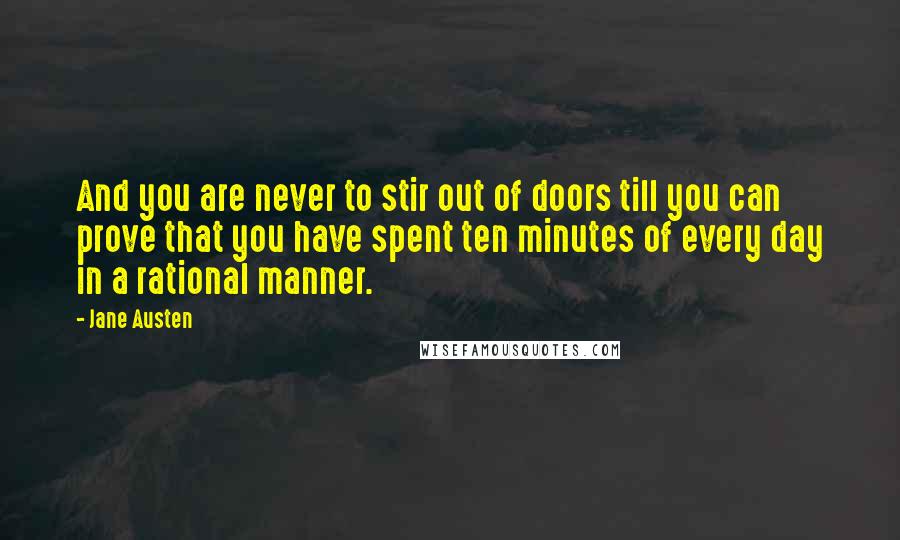 Jane Austen Quotes: And you are never to stir out of doors till you can prove that you have spent ten minutes of every day in a rational manner.