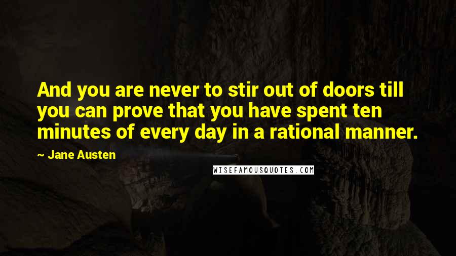 Jane Austen Quotes: And you are never to stir out of doors till you can prove that you have spent ten minutes of every day in a rational manner.