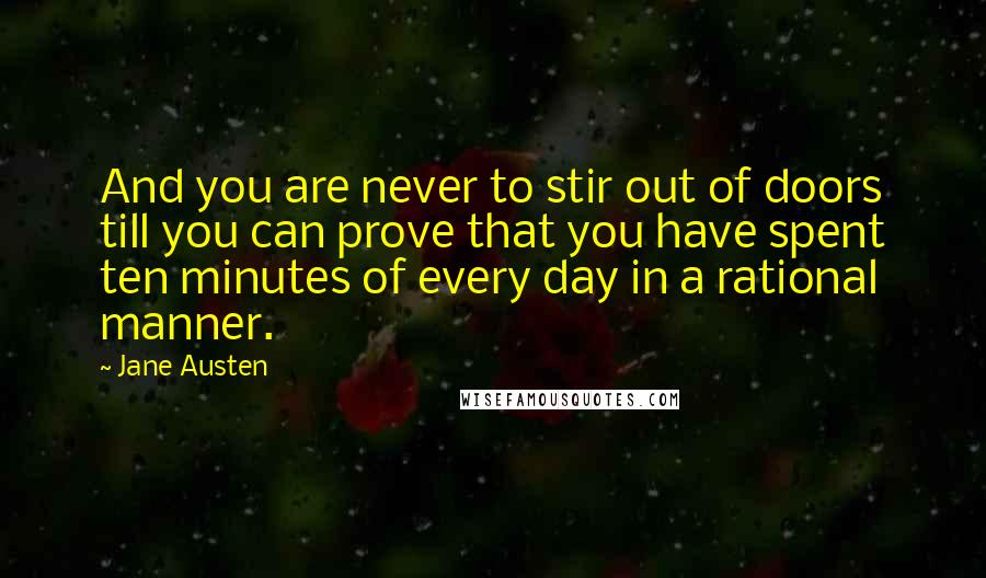 Jane Austen Quotes: And you are never to stir out of doors till you can prove that you have spent ten minutes of every day in a rational manner.