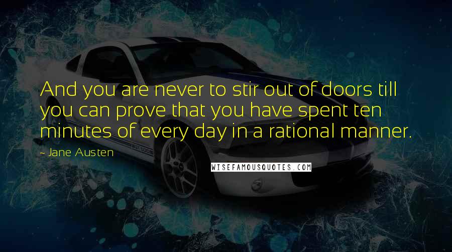 Jane Austen Quotes: And you are never to stir out of doors till you can prove that you have spent ten minutes of every day in a rational manner.