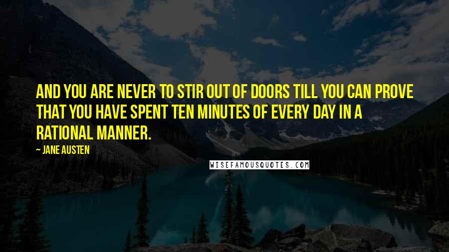 Jane Austen Quotes: And you are never to stir out of doors till you can prove that you have spent ten minutes of every day in a rational manner.