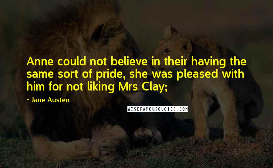 Jane Austen Quotes: Anne could not believe in their having the same sort of pride, she was pleased with him for not liking Mrs Clay;