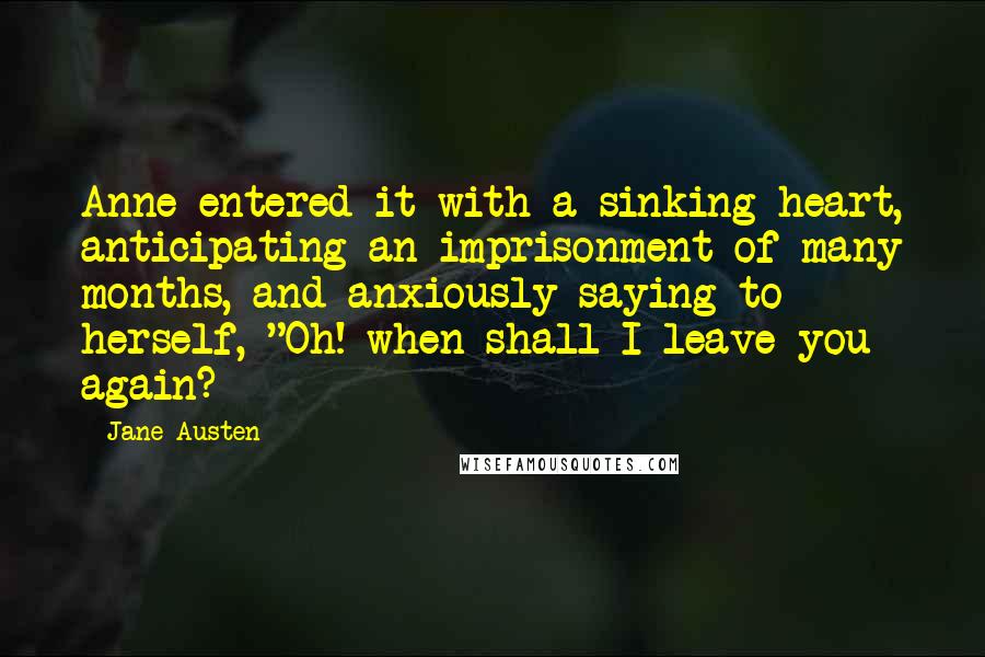 Jane Austen Quotes: Anne entered it with a sinking heart, anticipating an imprisonment of many months, and anxiously saying to herself, "Oh! when shall I leave you again?