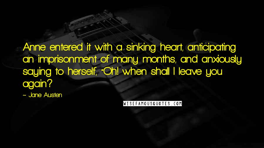 Jane Austen Quotes: Anne entered it with a sinking heart, anticipating an imprisonment of many months, and anxiously saying to herself, "Oh! when shall I leave you again?