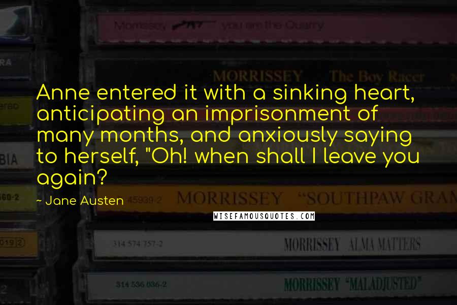Jane Austen Quotes: Anne entered it with a sinking heart, anticipating an imprisonment of many months, and anxiously saying to herself, "Oh! when shall I leave you again?