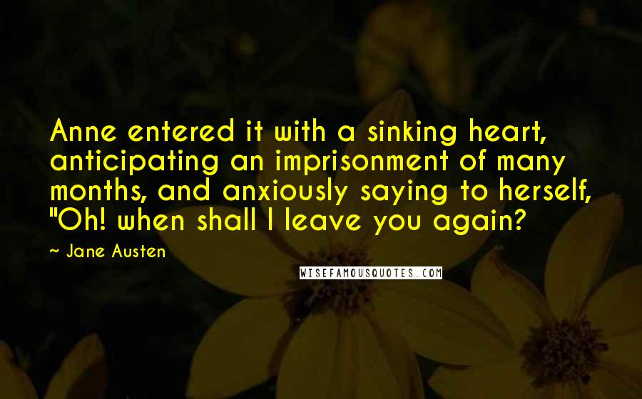 Jane Austen Quotes: Anne entered it with a sinking heart, anticipating an imprisonment of many months, and anxiously saying to herself, "Oh! when shall I leave you again?