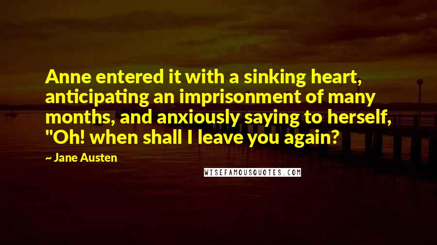 Jane Austen Quotes: Anne entered it with a sinking heart, anticipating an imprisonment of many months, and anxiously saying to herself, "Oh! when shall I leave you again?