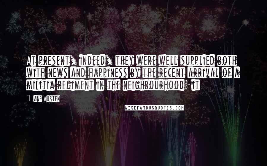Jane Austen Quotes: At present, indeed, they were well supplied both with news and happiness by the recent arrival of a militia regiment in the neighbourhood; it