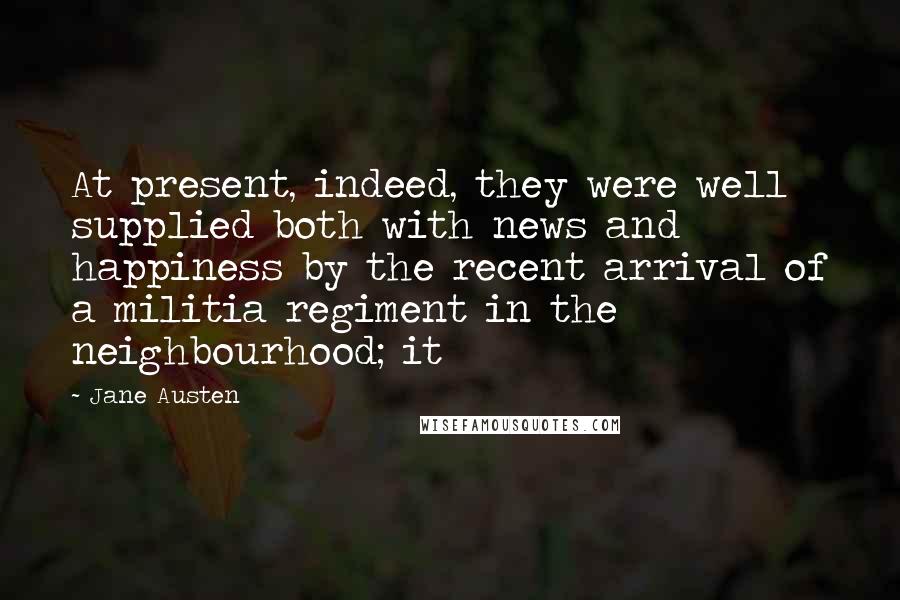 Jane Austen Quotes: At present, indeed, they were well supplied both with news and happiness by the recent arrival of a militia regiment in the neighbourhood; it