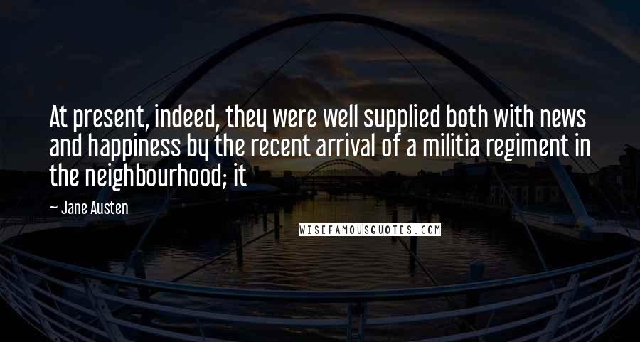 Jane Austen Quotes: At present, indeed, they were well supplied both with news and happiness by the recent arrival of a militia regiment in the neighbourhood; it