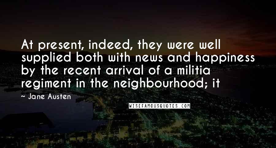 Jane Austen Quotes: At present, indeed, they were well supplied both with news and happiness by the recent arrival of a militia regiment in the neighbourhood; it