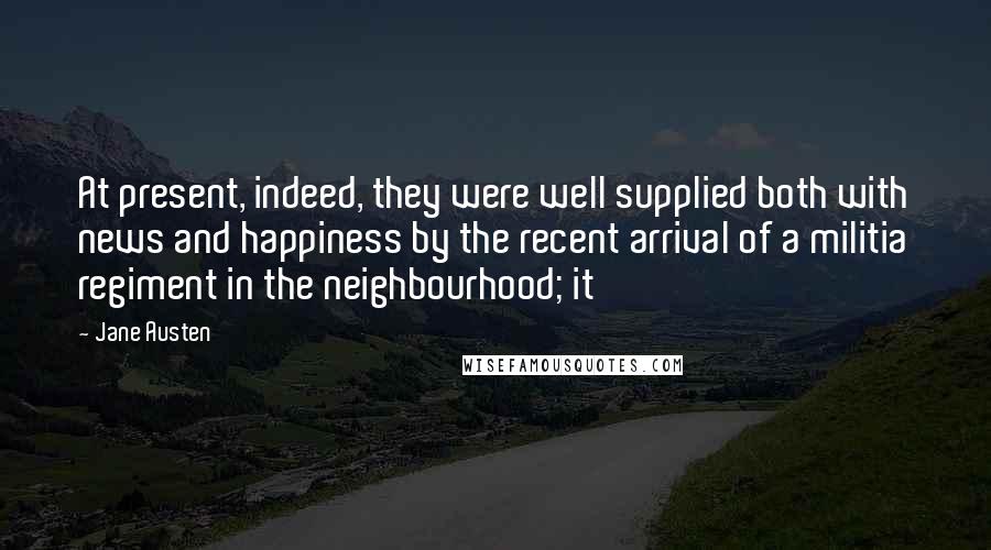 Jane Austen Quotes: At present, indeed, they were well supplied both with news and happiness by the recent arrival of a militia regiment in the neighbourhood; it