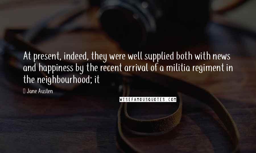 Jane Austen Quotes: At present, indeed, they were well supplied both with news and happiness by the recent arrival of a militia regiment in the neighbourhood; it