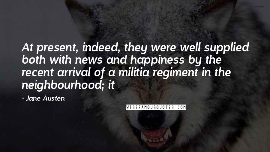 Jane Austen Quotes: At present, indeed, they were well supplied both with news and happiness by the recent arrival of a militia regiment in the neighbourhood; it