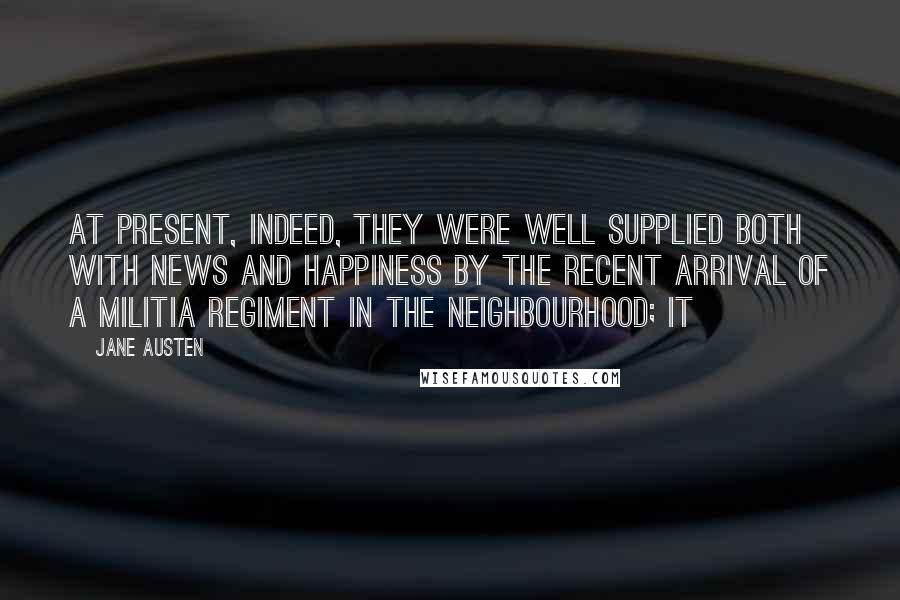 Jane Austen Quotes: At present, indeed, they were well supplied both with news and happiness by the recent arrival of a militia regiment in the neighbourhood; it