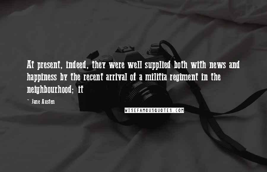 Jane Austen Quotes: At present, indeed, they were well supplied both with news and happiness by the recent arrival of a militia regiment in the neighbourhood; it