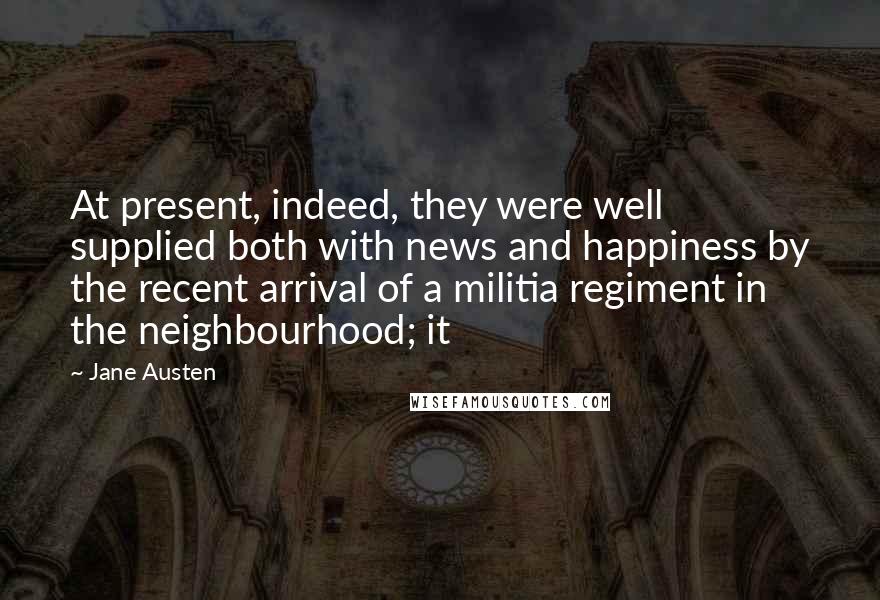 Jane Austen Quotes: At present, indeed, they were well supplied both with news and happiness by the recent arrival of a militia regiment in the neighbourhood; it