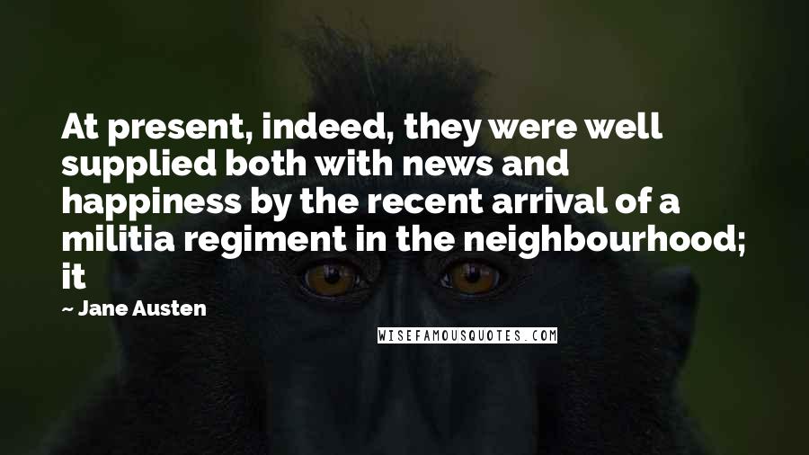 Jane Austen Quotes: At present, indeed, they were well supplied both with news and happiness by the recent arrival of a militia regiment in the neighbourhood; it