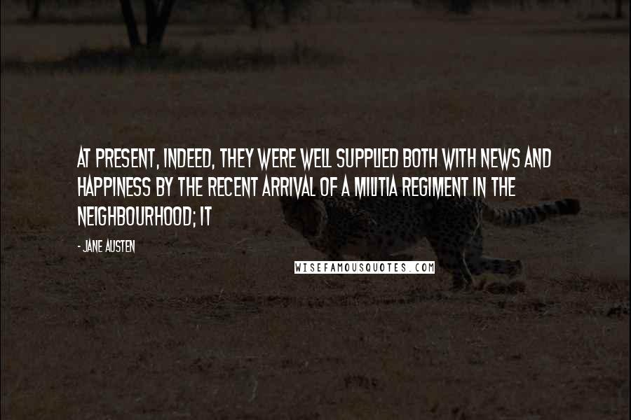 Jane Austen Quotes: At present, indeed, they were well supplied both with news and happiness by the recent arrival of a militia regiment in the neighbourhood; it