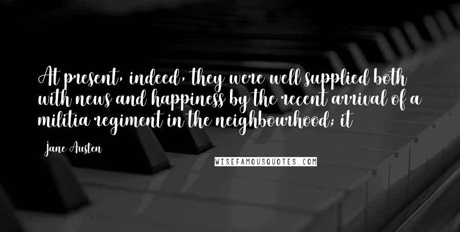 Jane Austen Quotes: At present, indeed, they were well supplied both with news and happiness by the recent arrival of a militia regiment in the neighbourhood; it
