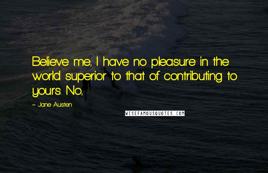 Jane Austen Quotes: Believe me, I have no pleasure in the world superior to that of contributing to yours. No,