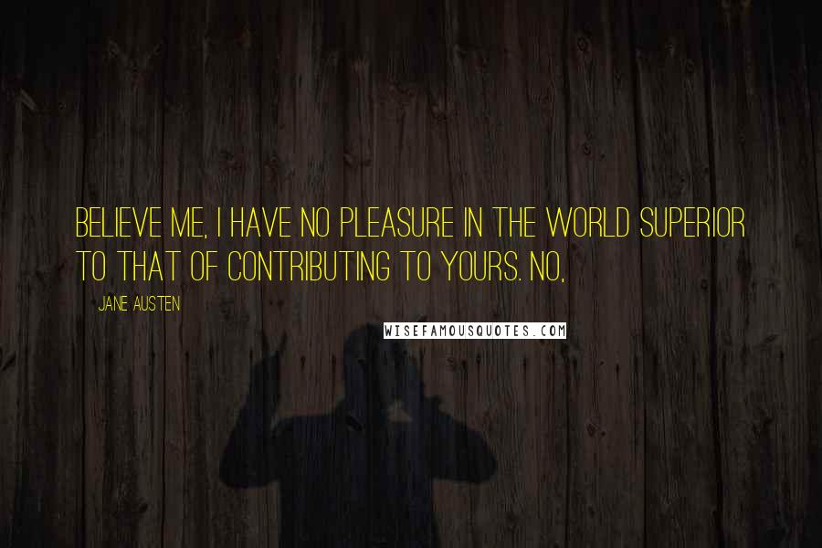 Jane Austen Quotes: Believe me, I have no pleasure in the world superior to that of contributing to yours. No,