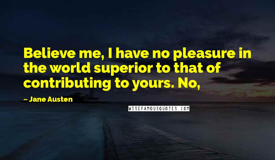 Jane Austen Quotes: Believe me, I have no pleasure in the world superior to that of contributing to yours. No,
